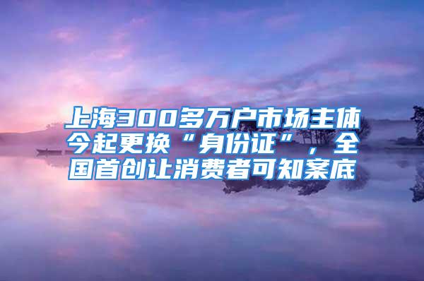 上海300多万户市场主体今起更换“身份证”，全国首创让消费者可知案底