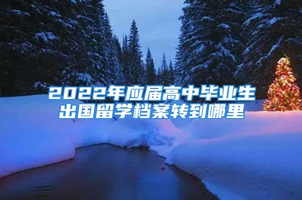 2022年应届高中毕业生出国留学档案转到哪里