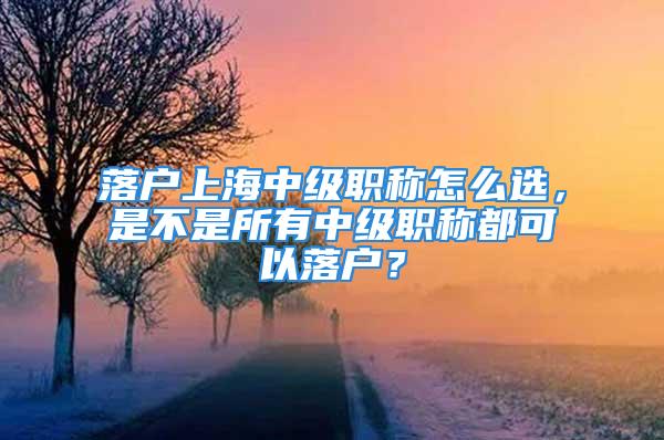 落户上海中级职称怎么选，是不是所有中级职称都可以落户？