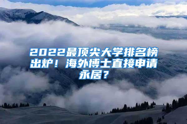 2022最顶尖大学排名榜出炉！海外博士直接申请永居？