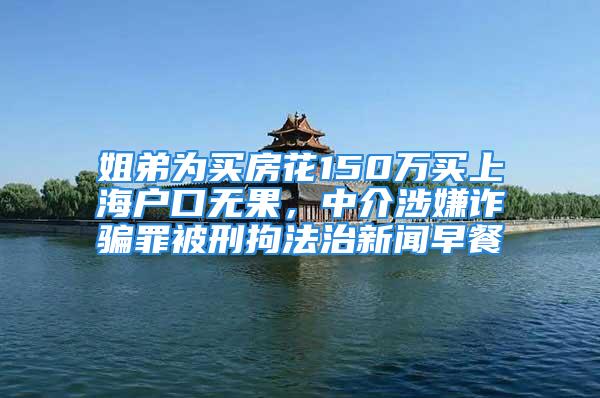 姐弟为买房花150万买上海户口无果，中介涉嫌诈骗罪被刑拘法治新闻早餐