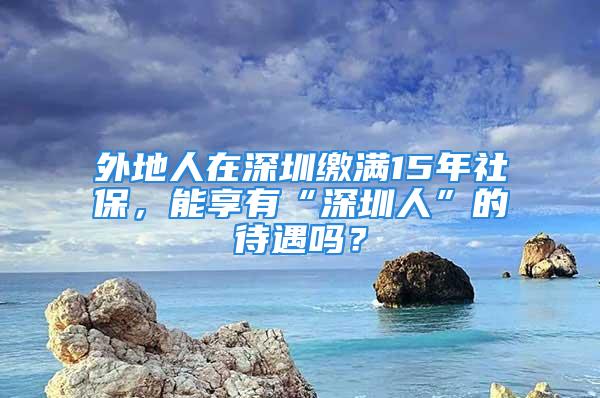 外地人在深圳缴满15年社保，能享有“深圳人”的待遇吗？