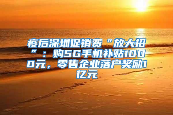 疫后深圳促销费“放大招”：购5G手机补贴1000元，零售企业落户奖励1亿元