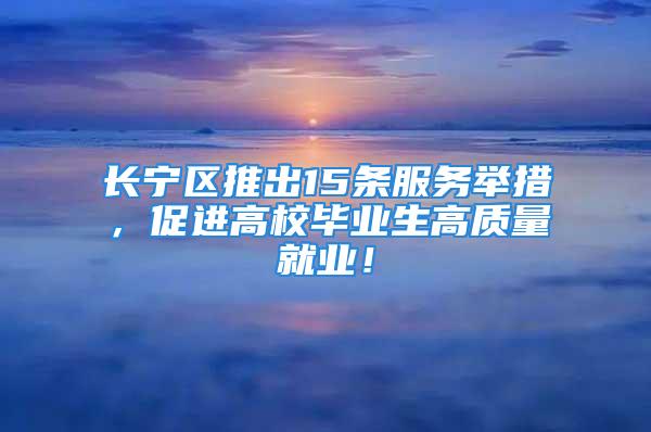 长宁区推出15条服务举措，促进高校毕业生高质量就业！