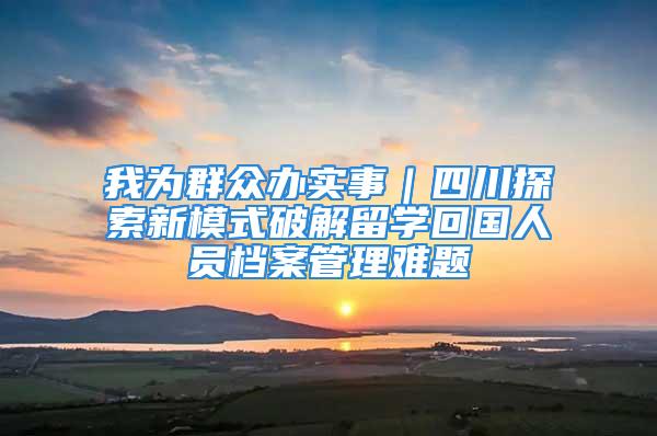 我为群众办实事｜四川探索新模式破解留学回国人员档案管理难题