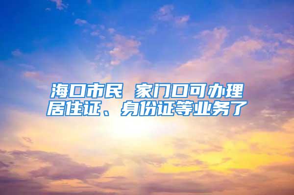 海口市民 家门口可办理居住证、身份证等业务了