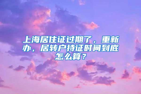 上海居住证过期了，重新办，居转户持证时间到底怎么算？