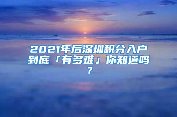 2021年后深圳积分入户到底「有多难」你知道吗？