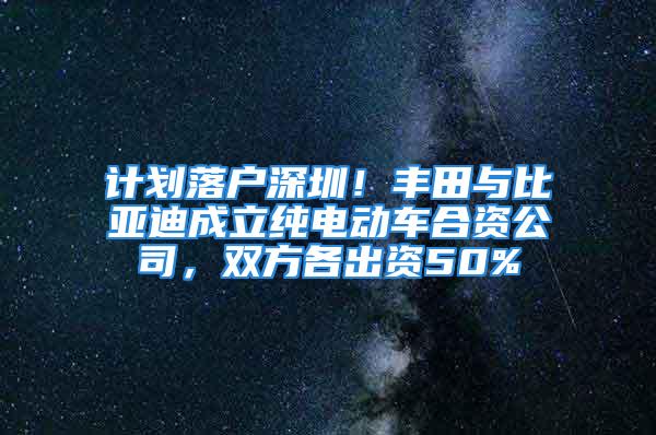 计划落户深圳！丰田与比亚迪成立纯电动车合资公司，双方各出资50%