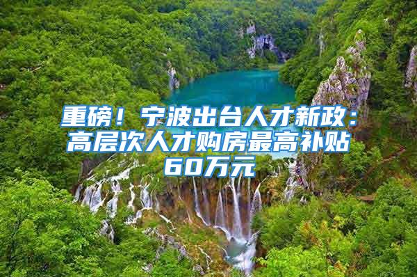 重磅！宁波出台人才新政：高层次人才购房最高补贴60万元