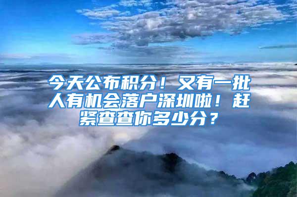 今天公布积分！又有一批人有机会落户深圳啦！赶紧查查你多少分？