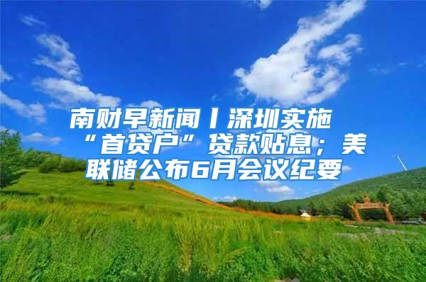 南财早新闻丨深圳实施“首贷户”贷款贴息；美联储公布6月会议纪要