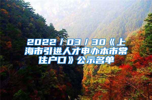 2022／03／30《上海市引进人才申办本市常住户口》公示名单