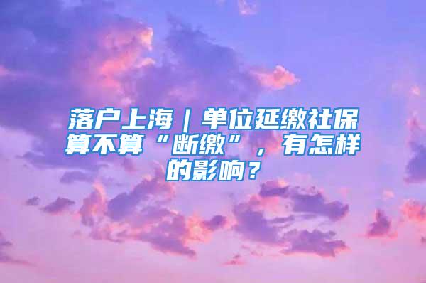 落户上海｜单位延缴社保算不算“断缴”，有怎样的影响？