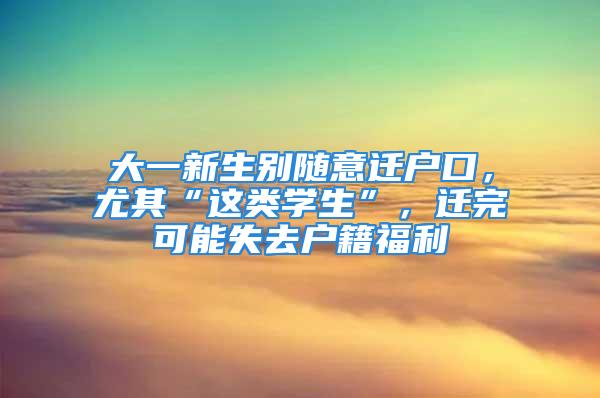 大一新生别随意迁户口，尤其“这类学生”，迁完可能失去户籍福利