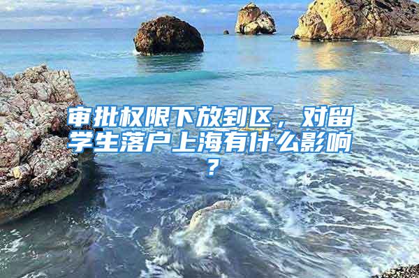 审批权限下放到区，对留学生落户上海有什么影响？