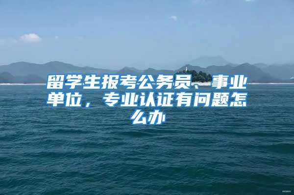 留学生报考公务员、事业单位，专业认证有问题怎么办