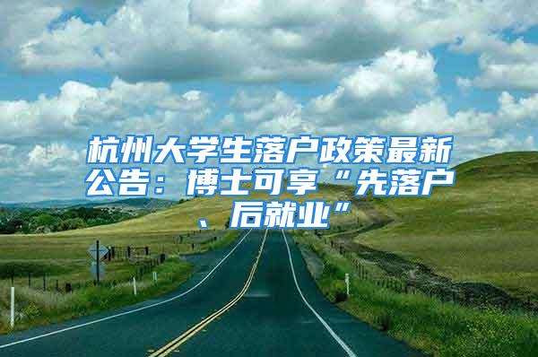 杭州大学生落户政策最新公告：博士可享“先落户、后就业”