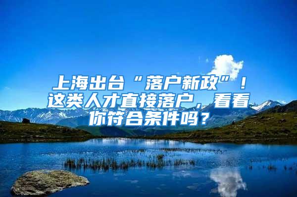 上海出台“落户新政”！这类人才直接落户，看看你符合条件吗？