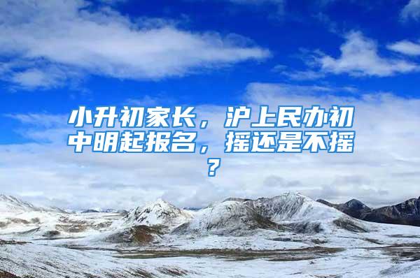 小升初家长，沪上民办初中明起报名，摇还是不摇？