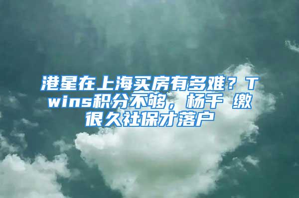 港星在上海买房有多难？Twins积分不够，杨千嬅缴很久社保才落户