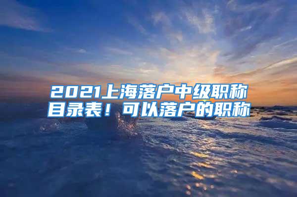 2021上海落户中级职称目录表！可以落户的职称