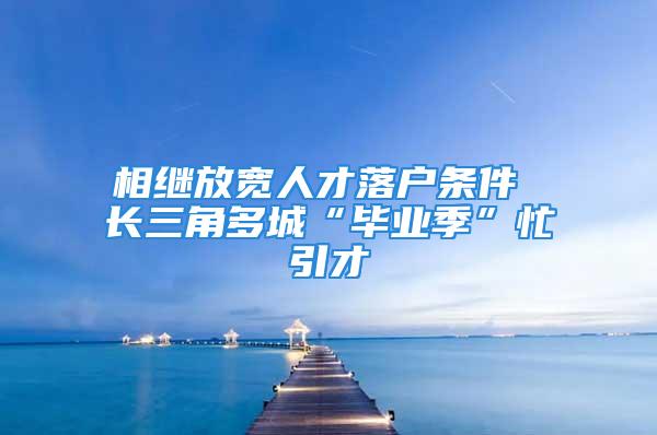 相继放宽人才落户条件 长三角多城“毕业季”忙引才