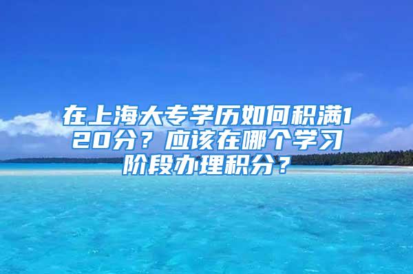 在上海大专学历如何积满120分？应该在哪个学习阶段办理积分？