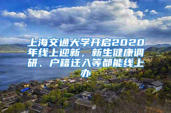 上海交通大学开启2020年线上迎新，新生健康调研、户籍迁入等都能线上办