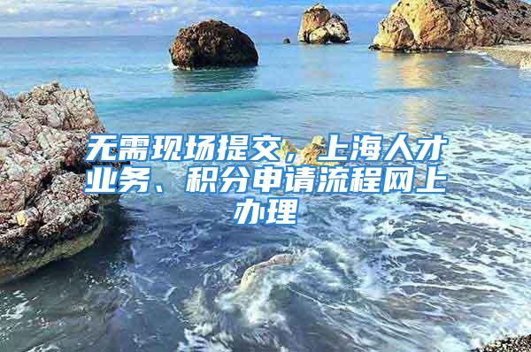 无需现场提交，上海人才业务、积分申请流程网上办理