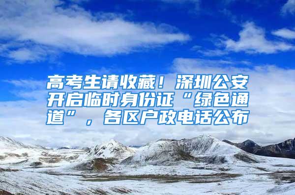 高考生请收藏！深圳公安开启临时身份证“绿色通道”，各区户政电话公布