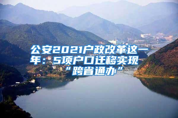 公安2021户政改革这一年：5项户口迁移实现“跨省通办”