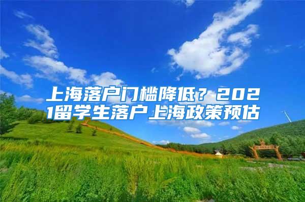 上海落户门槛降低？2021留学生落户上海政策预估