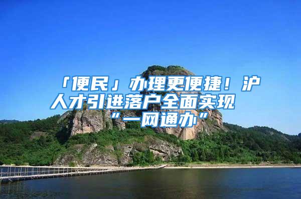 「便民」办理更便捷！沪人才引进落户全面实现“一网通办”