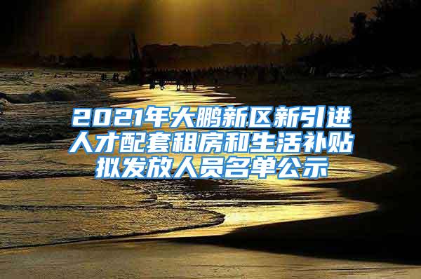 2021年大鹏新区新引进人才配套租房和生活补贴拟发放人员名单公示