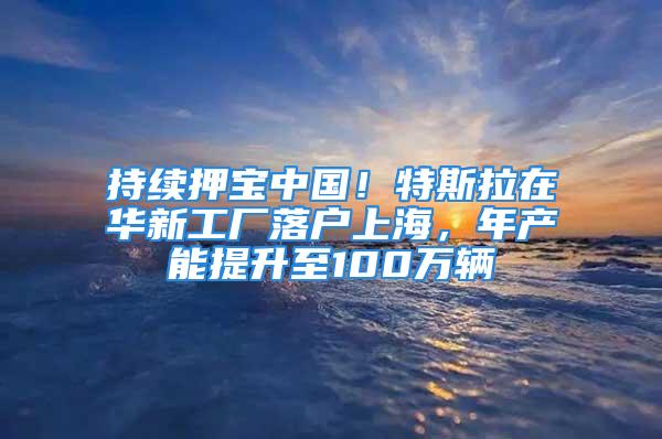 持续押宝中国！特斯拉在华新工厂落户上海，年产能提升至100万辆