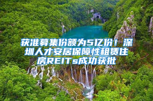 获准募集份额为5亿份！深圳人才安居保障性租赁住房REITs成功获批