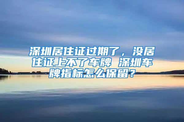 深圳居住证过期了，没居住证上不了车牌 深圳车牌指标怎么保留？