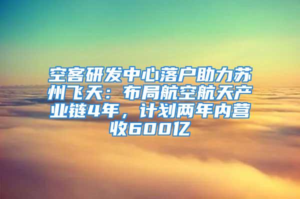 空客研发中心落户助力苏州飞天：布局航空航天产业链4年，计划两年内营收600亿