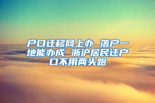 户口迁移网上办 落户一地能办成 浙沪居民迁户口不用两头跑