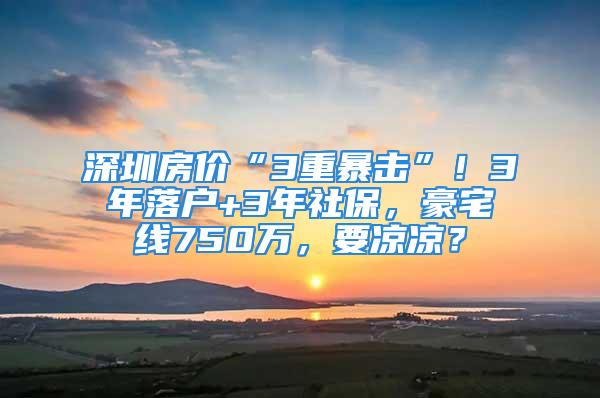 深圳房价“3重暴击”！3年落户+3年社保，豪宅线750万，要凉凉？