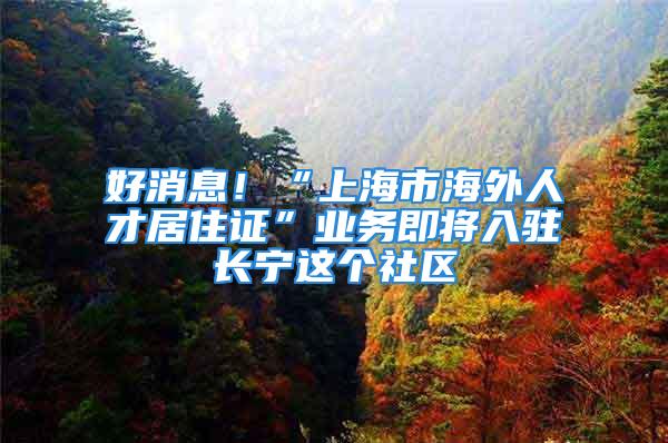 好消息！“上海市海外人才居住证”业务即将入驻长宁这个社区