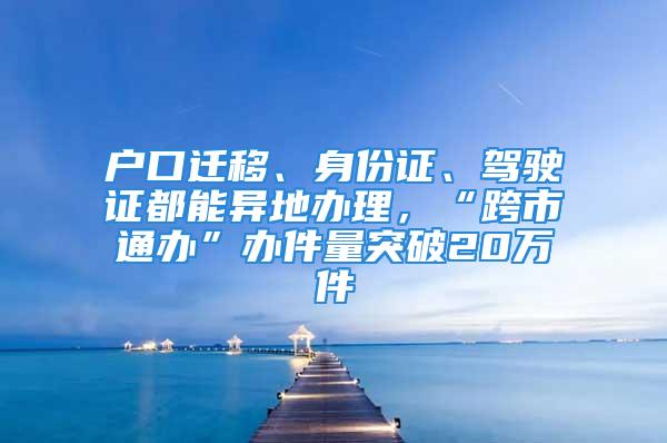 户口迁移、身份证、驾驶证都能异地办理，“跨市通办”办件量突破20万件