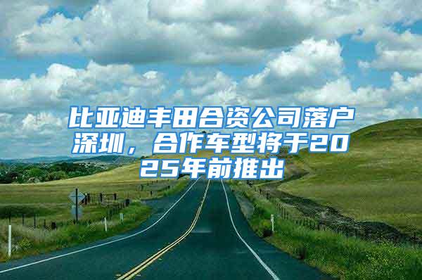 比亚迪丰田合资公司落户深圳，合作车型将于2025年前推出