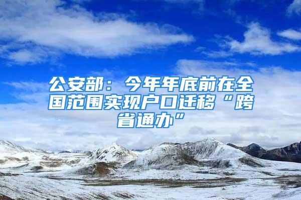 公安部：今年年底前在全国范围实现户口迁移“跨省通办”