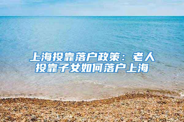 上海投靠落户政策：老人投靠子女如何落户上海