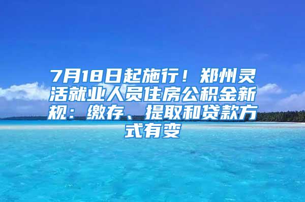 7月18日起施行！郑州灵活就业人员住房公积金新规：缴存、提取和贷款方式有变