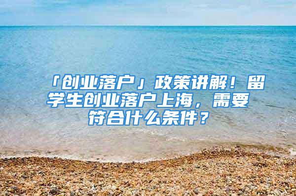 「创业落户」政策讲解！留学生创业落户上海，需要符合什么条件？