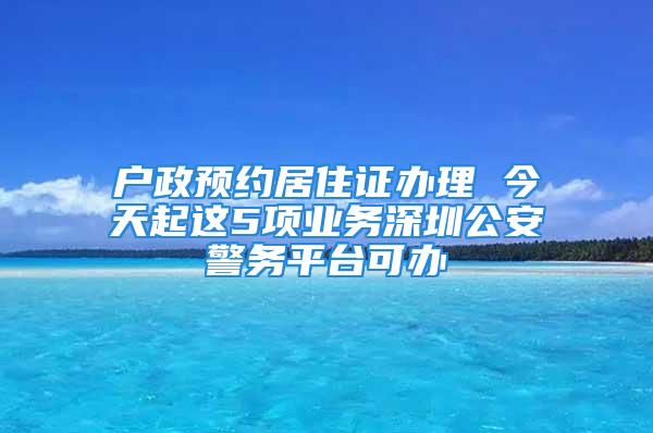 户政预约居住证办理 今天起这5项业务深圳公安警务平台可办