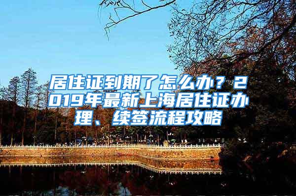 居住证到期了怎么办？2019年最新上海居住证办理、续签流程攻略